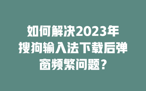 如何解决2023年搜狗输入法下载后弹窗频繁问题？ 二
