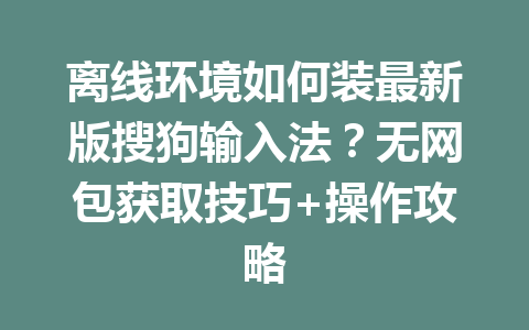离线环境如何装最新版搜狗输入法?无网包获取技巧+操作攻略 二