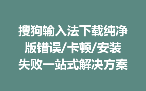搜狗输入法下载纯净版错误/卡顿/安装失败一站式解决方案 二